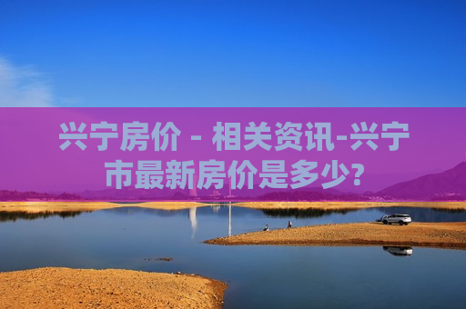 兴宁房价 - 相关资讯-兴宁市最新房价是多少?