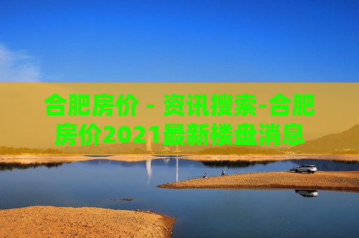 合肥房价 - 资讯搜索-合肥房价2021最新楼盘消息