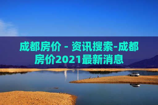 成都房价 - 资讯搜索-成都房价2021最新消息