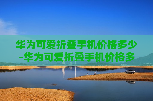 华为可爱折叠手机价格多少-华为可爱折叠手机价格多少钱