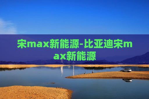 宋max新能源-比亚迪宋max新能源