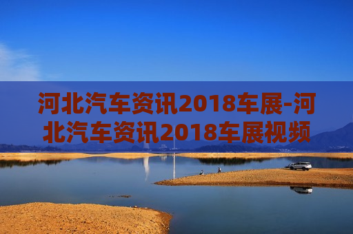 河北汽车资讯2018车展-河北汽车资讯2018车展视频