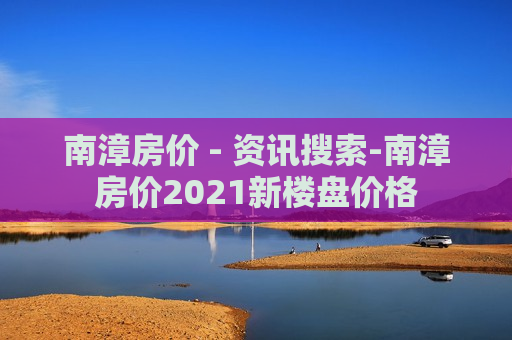 南漳房价 - 资讯搜索-南漳房价2021新楼盘价格