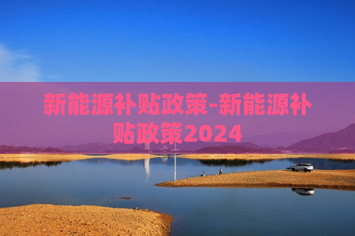 新能源补贴政策-新能源补贴政策2024