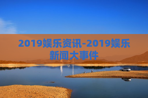 2019娱乐资讯-2019娱乐新闻大事件