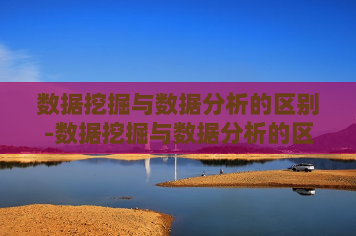 数据挖掘与数据分析的区别-数据挖掘与数据分析的区别是什么