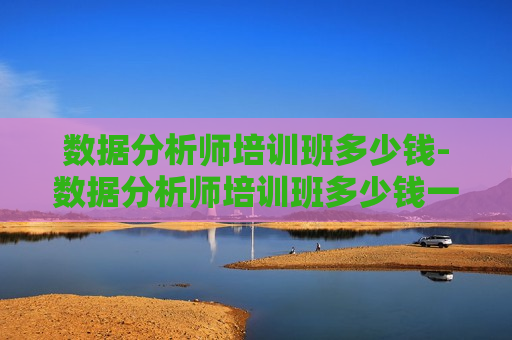 数据分析师培训班多少钱-数据分析师培训班多少钱一个月