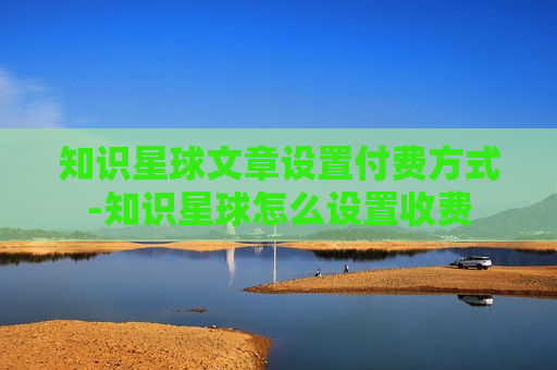 知识星球文章设置付费方式-知识星球怎么设置收费