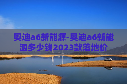 奥迪a6新能源-奥迪a6新能源多少钱2023款落地价