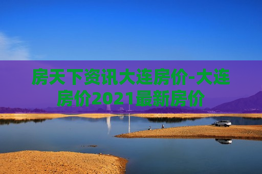 房天下资讯大连房价-大连房价2021最新房价