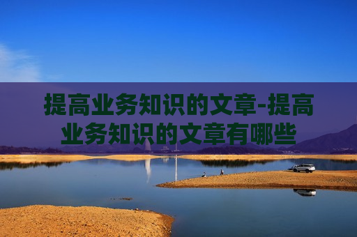 提高业务知识的文章-提高业务知识的文章有哪些