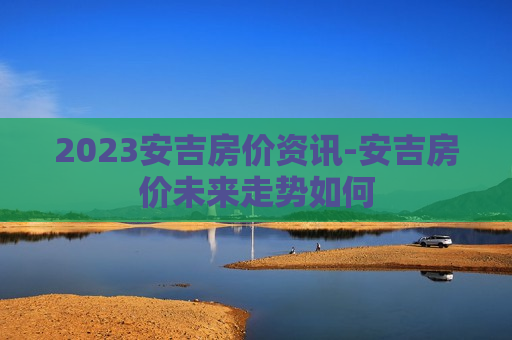 2023安吉房价资讯-安吉房价未来走势如何