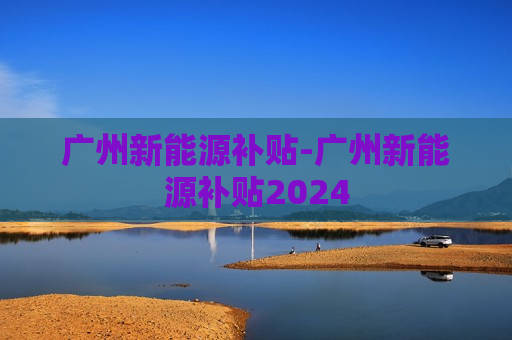 广州新能源补贴-广州新能源补贴2024