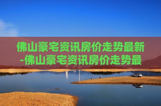 佛山豪宅资讯房价走势最新-佛山豪宅资讯房价走势最新消息