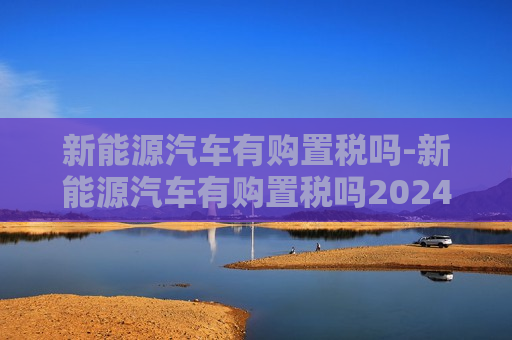 新能源汽车有购置税吗-新能源汽车有购置税吗2024