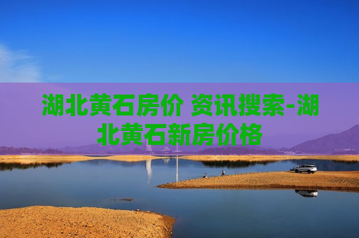 湖北黄石房价 资讯搜索-湖北黄石新房价格