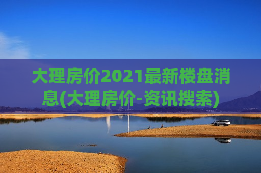 大理房价2021最新楼盘消息(大理房价-资讯搜索)