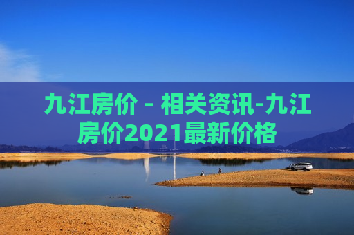 九江房价 - 相关资讯-九江房价2021最新价格