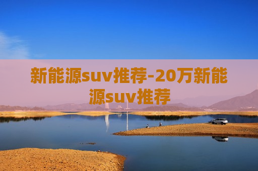 新能源suv推荐-20万新能源suv推荐