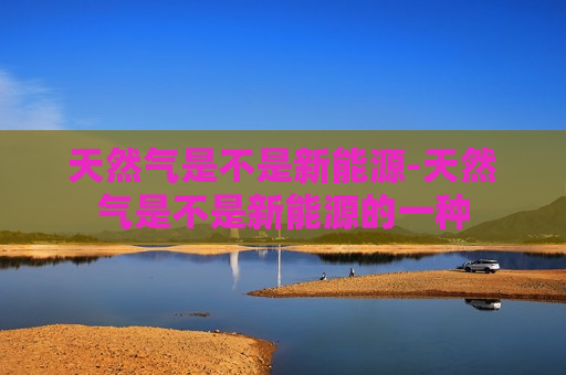 天然气是不是新能源-天然气是不是新能源的一种