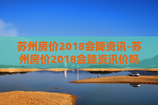 苏州房价2018会降资讯-苏州房价2018会降资讯价吗