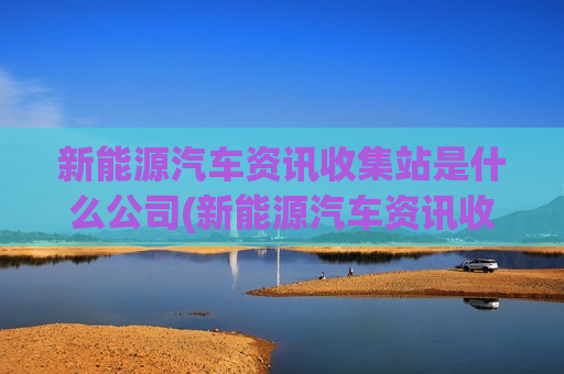 新能源汽车资讯收集站是什么公司(新能源汽车资讯收集站是什么)