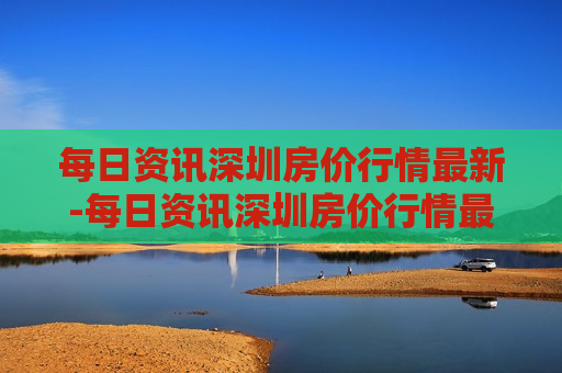 每日资讯深圳房价行情最新-每日资讯深圳房价行情最新消息