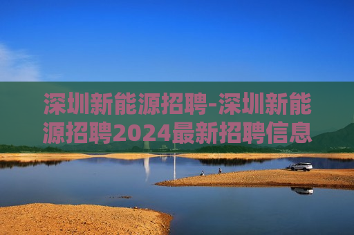 深圳新能源招聘-深圳新能源招聘2024最新招聘信息