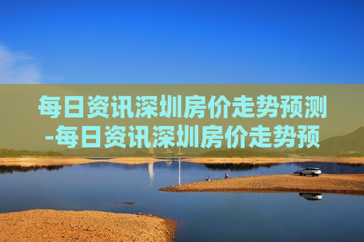 每日资讯深圳房价走势预测-每日资讯深圳房价走势预测最新