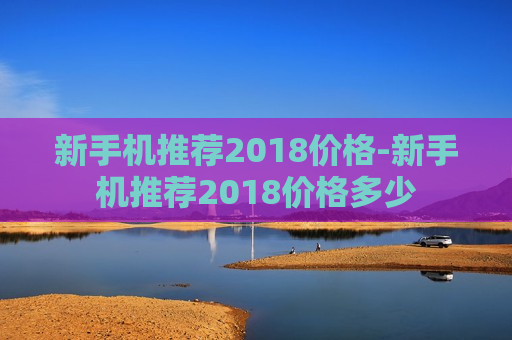 新手机推荐2018价格-新手机推荐2018价格多少